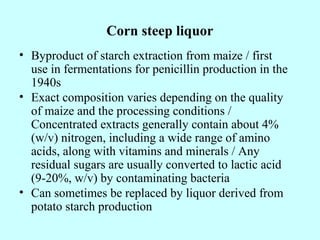 Corn steep liquor
• Byproduct of starch extraction from maize / first
use in fermentations for penicillin production in the
1940s
• Exact composition varies depending on the quality
of maize and the processing conditions /
Concentrated extracts generally contain about 4%
(w/v) nitrogen, including a wide range of amino
acids, along with vitamins and minerals / Any
residual sugars are usually converted to lactic acid
(9-20%, w/v) by contaminating bacteria
• Can sometimes be replaced by liquor derived from
potato starch production
 