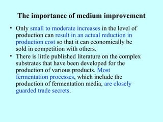 The importance of medium improvement
• Only small to moderate increases in the level of
production can result in an actual reduction in
production cost so that it can economically be
sold in competition with others.
• There is little published literature on the complex
substrates that have been developed for the
production of various products. Most
fermentation processes, which include the
production of fermentation media, are closely
guarded trade secrets.
 