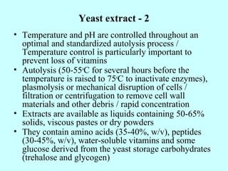 Yeast extract - 2
• Temperature and pH are controlled throughout an
optimal and standardized autolysis process /
Temperature control is particularly important to
prevent loss of vitamins
• Autolysis (50-55o
C for several hours before the
temperature is raised to 75o
C to inactivate enzymes),
plasmolysis or mechanical disruption of cells /
filtration or centrifugation to remove cell wall
materials and other debris / rapid concentration
• Extracts are available as liquids containing 50-65%
solids, viscous pastes or dry powders
• They contain amino acids (35-40%, w/v), peptides
(30-45%, w/v), water-soluble vitamins and some
glucose derived from the yeast storage carbohydrates
(trehalose and glycogen)
 