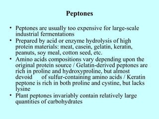 Peptones
• Peptones are usually too expensive for large-scale
industrial fermentations
• Prepared by acid or enzyme hydrolysis of high
protein materials: meat, casein, gelatin, keratin,
peanuts, soy meal, cotton seed, etc.
• Amino acids compositions vary depending upon the
original protein source / Gelatin-derived peptones are
rich in proline and hydroxyproline, but almost
devoid of sulfur-containing amino acids / Keratin
peptone is rich in both proline and cystine, but lacks
lysine
• Plant peptones invariably contain relatively large
quantities of carbohydrates
 