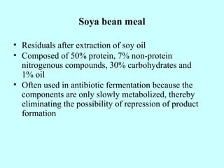 Soya bean meal
• Residuals after extraction of soy oil
• Composed of 50% protein, 7% non-protein
nitrogenous compounds, 30% carbohydrates and
1% oil
• Often used in antibiotic fermentation because the
components are only slowly metabolized, thereby
eliminating the possibility of repression of product
formation
 