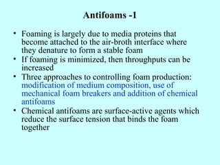 Antifoams -1
• Foaming is largely due to media proteins that
become attached to the air-broth interface where
they denature to form a stable foam
• If foaming is minimized, then throughputs can be
increased
• Three approaches to controlling foam production:
modification of medium composition, use of
mechanical foam breakers and addition of chemical
antifoams
• Chemical antifoams are surface-active agents which
reduce the surface tension that binds the foam
together
 