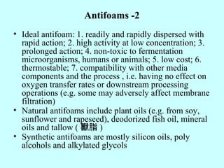 Antifoams -2
• Ideal antifoam: 1. readily and rapidly dispersed with
rapid action; 2. high activity at low concentration; 3.
prolonged action; 4. non-toxic to fermentation
microorganisms, humans or animals; 5. low cost; 6.
thermostable; 7. compatibility with other media
components and the process , i.e. having no effect on
oxygen transfer rates or downstream processing
operations (e.g. some may adversely affect membrane
filtration)
• Natural antifoams include plant oils (e.g. from soy,
sunflower and rapeseed), deodorized fish oil, mineral
oils and tallow ( 獸脂 )
• Synthetic antifoams are mostly silicon oils, poly
alcohols and alkylated glycols
 