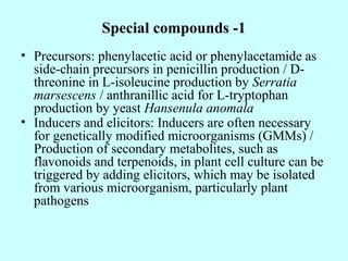 Special compounds -1
• Precursors: phenylacetic acid or phenylacetamide as
side-chain precursors in penicillin production / D-
threonine in L-isoleucine production by Serratia
marsescens / anthranillic acid for L-tryptophan
production by yeast Hansenula anomala
• Inducers and elicitors: Inducers are often necessary
for genetically modified microorganisms (GMMs) /
Production of secondary metabolites, such as
flavonoids and terpenoids, in plant cell culture can be
triggered by adding elicitors, which may be isolated
from various microorganism, particularly plant
pathogens
 