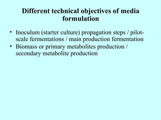 Different technical objectives of media
formulation
• Inoculum (starter culture) propagation steps / pilot-
scale fermentations / main production fermentation
• Biomass or primary metabolites production /
secondary metabolite production
 