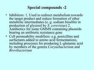 Special compounds -2
• Inhibitors: 1. Used to redirect metabolism towards
the target product and reduce formation of other
metabolic intermediates (e. g. sodium bisulfite in
production of glycerol by S. cerevisiae) 2.
Antibiotics for some GMMS containing plasmids
bearing an antibiotic resistance gene
• Cell permeability modifiers: e.g. penicillins and
surfactants added to amino acid fermentations,
including processes for producing L-glutamic acid
by members of the genera Corynebacterium and
Brevibacterium
 