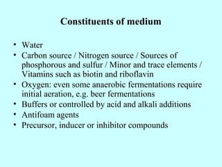 Constituents of medium
• Water
• Carbon source / Nitrogen source / Sources of
phosphorous and sulfur / Minor and trace elements /
Vitamins such as biotin and riboflavin
• Oxygen: even some anaerobic fermentations require
initial aeration, e.g. beer fermentations
• Buffers or controlled by acid and alkali additions
• Antifoam agents
• Precursor, inducer or inhibitor compounds
 