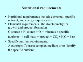 Nutritional requirements
• Nutritional requirements include elemental, specific
nutrient, and energy requirements
• Elemental requirements : the stoichiometry for
growth and product formation
C-source + N-source + O2 + minerals + specific
nutrients → cell mass + product + CO2 + H2O + heat
• Specific nutrient requirements:
Auxotroph: To use a complex medium or to identify
the specific nutrient
 