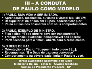 III – A CONDUTA
DE PAULO COMO MODELO
Igreja Evangélica Assembleia de Deus
Ministério Belém – Setor 5 – Álvares Machado
Campo de Presidente Prudente - SP
1) PAULO, UMA VIDA A SER IMITADA.
• Aprendestes, recebestes, ouvistes e vistes: ME IMITEM;
• Desiquilíbrio: na prisão em Filipos, poderia ficar pior;
• Paulo e Silas nos ensinaram com seus comportamentos.
2) PAULO, EXEMPLO DE MINISTRO.
• Fica a dica: “Todo obreiro deve ser transparente”;
• Transparência: qualidade indispensável aos líderes;
• Porta fechada para o “mal”. Aberta para o crescimento.
3) O DEUS DE PAZ.
• Orientação de Paulo: “busquem tudo o que é [...];
• Recompensa: “E o Deus de paz será convosco”;
• Comportamento na adversidade: imitem Paulo e José.
 