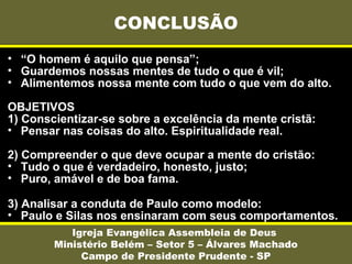 • “O homem é aquilo que pensa”;
• Guardemos nossas mentes de tudo o que é vil;
• Alimentemos nossa mente com tudo o que vem do alto.
OBJETIVOS
1) Conscientizar-se sobre a excelência da mente cristã:
• Pensar nas coisas do alto. Espiritualidade real.
2) Compreender o que deve ocupar a mente do cristão:
• Tudo o que é verdadeiro, honesto, justo;
• Puro, amável e de boa fama.
3) Analisar a conduta de Paulo como modelo:
• Paulo e Silas nos ensinaram com seus comportamentos.
CONCLUSÃO
Igreja Evangélica Assembleia de Deus
Ministério Belém – Setor 5 – Álvares Machado
Campo de Presidente Prudente - SP
 