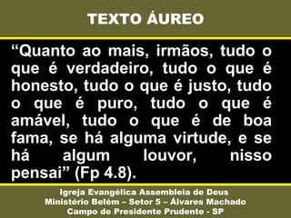 “Quanto ao mais, irmãos, tudo o
que é verdadeiro, tudo o que é
honesto, tudo o que é justo, tudo
o que é puro, tudo o que é
amável, tudo o que é de boa
fama, se há alguma virtude, e se
há algum louvor, nisso
pensai” (Fp 4.8).
TEXTO ÁUREO
Igreja Evangélica Assembleia de Deus
Ministério Belém – Setor 5 – Álvares Machado
Campo de Presidente Prudente - SP
 