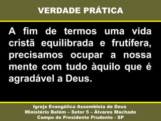 A fim de termos uma vida
cristã equilibrada e frutífera,
precisamos ocupar a nossa
mente com tudo àquilo que é
agradável a Deus.
VERDADE PRÁTICA
Igreja Evangélica Assembleia de Deus
Ministério Belém – Setor 5 – Álvares Machado
Campo de Presidente Prudente - SP
 