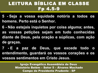 5 - Seja a vossa equidade notória a todos os
homens. Perto está o Senhor.
6 - Não estejais inquietos por coisa alguma; antes,
as vossas petições sejam em tudo conhecidas
diante de Deus, pela oração e súplicas, com ação
de graças.
7 - E a paz de Deus, que excede todo o
entendimento, guardará os vossos corações e os
vossos sentimentos em Cristo Jesus.
Igreja Evangélica Assembleia de Deus
Ministério Belém – Setor 5 – Álvares Machado
Campo de Presidente Prudente - SP
LEITURA BÍBLICA EM CLASSE
Fp 4.5-9
 