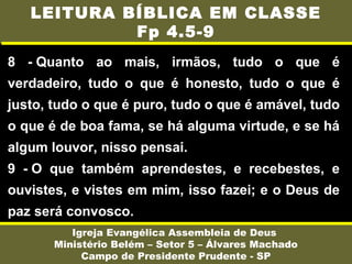 8 - Quanto ao mais, irmãos, tudo o que é
verdadeiro, tudo o que é honesto, tudo o que é
justo, tudo o que é puro, tudo o que é amável, tudo
o que é de boa fama, se há alguma virtude, e se há
algum louvor, nisso pensai.
9 - O que também aprendestes, e recebestes, e
ouvistes, e vistes em mim, isso fazei; e o Deus de
paz será convosco.
Igreja Evangélica Assembleia de Deus
Ministério Belém – Setor 5 – Álvares Machado
Campo de Presidente Prudente - SP
LEITURA BÍBLICA EM CLASSE
Fp 4.5-9
 