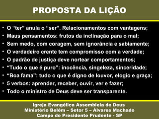 PROPOSTA DA LIÇÃO
Igreja Evangélica Assembleia de Deus
Ministério Belém – Setor 5 – Álvares Machado
Campo de Presidente Prudente - SP
• O “ter” anula o “ser”. Relacionamentos com vantagens;
• Maus pensamentos: frutos da inclinação para o mal;
• Sem medo, com coragem, sem ignorância e sabiamente;
• O verdadeiro crente tem compromisso com a verdade;
• O padrão de justiça deve nortear comportamentos;
• “Tudo o que é puro”: inocência, singeleza, sinceridade;
• “Boa fama”: tudo o que é digno de louvor, elogio e graça;
• 5 verbos: aprender, receber, ouvir, ver e fazer;
• Todo o ministro de Deus deve ser transparente.
 