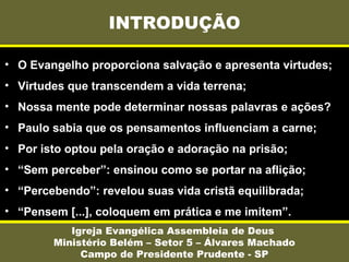 INTRODUÇÃO
Igreja Evangélica Assembleia de Deus
Ministério Belém – Setor 5 – Álvares Machado
Campo de Presidente Prudente - SP
• O Evangelho proporciona salvação e apresenta virtudes;
• Virtudes que transcendem a vida terrena;
• Nossa mente pode determinar nossas palavras e ações?
• Paulo sabia que os pensamentos influenciam a carne;
• Por isto optou pela oração e adoração na prisão;
• “Sem perceber”: ensinou como se portar na aflição;
• “Percebendo”: revelou suas vida cristã equilibrada;
• “Pensem [...], coloquem em prática e me imitem”.
 