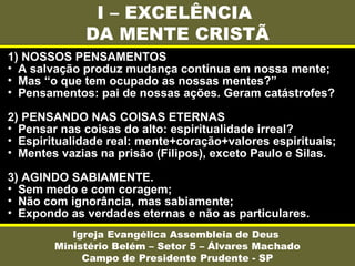 I – EXCELÊNCIA
DA MENTE CRISTÃ
Igreja Evangélica Assembleia de Deus
Ministério Belém – Setor 5 – Álvares Machado
Campo de Presidente Prudente - SP
1) NOSSOS PENSAMENTOS
• A salvação produz mudança contínua em nossa mente;
• Mas “o que tem ocupado as nossas mentes?”
• Pensamentos: pai de nossas ações. Geram catástrofes?
2) PENSANDO NAS COISAS ETERNAS
• Pensar nas coisas do alto: espiritualidade irreal?
• Espiritualidade real: mente+coração+valores espirituais;
• Mentes vazias na prisão (Filipos), exceto Paulo e Silas.
3) AGINDO SABIAMENTE.
• Sem medo e com coragem;
• Não com ignorância, mas sabiamente;
• Expondo as verdades eternas e não as particulares.
 