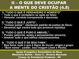 II – O QUE DEVE OCUPAR
A MENTE DO CRISTÃO (4.8)
Igreja Evangélica Assembleia de Deus
Ministério Belém – Setor 5 – Álvares Machado
Campo de Presidente Prudente - SP
1) “TUDO O QUE É VERDADEIRO E HONESTO”
• Tudo o que é verdadeiro se opõe ao falso;
• Honesto: conduta transparente e decorosa.
2) “TUDO O QUE É JUSTO”.
• “Coisas justas”: obedecem padrão da justiça de Deus;
• Devemos agir contra tudo que promove injustiça.
3) “TUDO O QUE É PURO E AMÁVEL”.
• Pureza: palavras, ações e pensamentos sinceros;
• Amável: tudo o que edifica relacionamentos.
4) “TUDO O QUE É DE BOA FAMA”.
• Boa fama: tudo o que é digno de louvor, elogio e graça;
• “Bom nome”: caráter, boa imagem (José e Paulo).
 