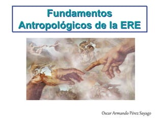 Fundamentos
Antropológicos de la ERE
Oscar Armando Pérez Sayago
 
