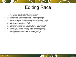 Editing Race
• 1. How you celebrate Thanksgiving?
• 2. Where do you celebrates Thanksgiving?
• 3. What are you does during Thanksgiving day?
• 4. What you watch on TV?
• 5. What time are you usually have your meal?
• 6. What you do on Friday after Thanksgiving?
• 7. Why people celebrate Thanksgiving?
 
