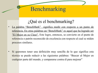 Benchmarking
¿Qué es el benchmarking?
• La palabra “BenchMark” significa medir con respecto a un punto de
referencia. En otras palabras un “BenchMark” es aquel que ha logrado ser
"El Mejor en su Clase". Este logro, entonces, se convierte en el punto de
referencia o patrón reconocido de excelencia con respecto al cual se miden
procesos similares.
• Si queremos tener una definición muy sencilla de lo que significa esta
técnica se puede reducir a las siguientes palabras: “Buscar al Mejor en
cualquier parte del mundo, y compararse contra él para mejorar”
 