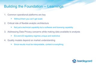 Building the Foundation -- Learnings
1. Common operational platforms are key
 Without them you can’t get scale
2. Critical role of flexible analytic architecture
 Not just a technical capability but a software and licensing capability
3. Addressing Data Privacy concerns while making data available to analysts
 EU and US regulatory regimes unique and restrictive
4. Quality models depend on market understanding
 Since results must be interpretable, context is everything
 