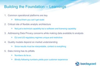 Building the Foundation -- Learnings
1. Common operational platforms are key
 Without them you can’t get scale
2. Critical role of flexible analytic architecture
 Not just a technical capability but a software and licensing capability
3. Addressing Data Privacy concerns while making data available to analysts
 EU and US regulatory regimes unique and restrictive
4. Quality models depend on market understanding
 Since results must be interpretable, context is everything
5. Data mining has its pitfalls
 Numbers do lie or,
 Blindly following numbers yields poor customer experience
 