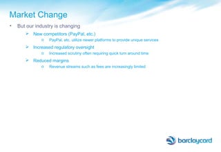 Market Change
• But our industry is changing
 New competitors (PayPal, etc.)
o PayPal, etc. utilize newer platforms to provide unique services
 Increased regulatory oversight
o Increased scrutiny often requiring quick turn around time
 Reduced margins
o Revenue streams such as fees are increasingly limited
 