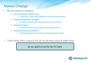Market Change
• But our industry is changing
 New competitors (PayPal, etc.)
o PayPal, etc. utilize newer platforms to provide unique services
 Increased regulatory oversight
o Increased scrutiny often requiring quick turn around time
 Reduced margins
o Revenue streams such as fees are increasingly limited
 Changing customer behaviour
o Reduced appetite for debt and increased demand for quality
• These trends aren’t unique to the US nor are they unique to credit cards
So our goal is to be the ‘Go-To’ bank
 