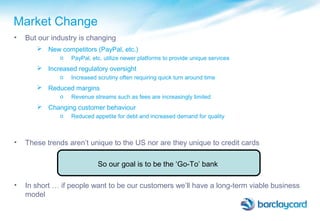 • But our industry is changing
 New competitors (PayPal, etc.)
o PayPal, etc. utilize newer platforms to provide unique services
 Increased regulatory oversight
o Increased scrutiny often requiring quick turn around time
 Reduced margins
o Revenue streams such as fees are increasingly limited
 Changing customer behaviour
o Reduced appetite for debt and increased demand for quality
• These trends aren’t unique to the US nor are they unique to credit cards
So our goal is to be the ‘Go-To’ bank
• In short … if people want to be our customers we’ll have a long-term viable business
model
Market Change
 