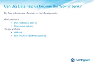Can Big Data help us become the ‘Go-To’ bank?
Big Data solutions are often sold on the following merits:
•Reduced costs
 Disk, Processing, Back-up
 Open source software
•Faster analytics
 MPP/IMP
 Real-time/Near Real-time processing
 