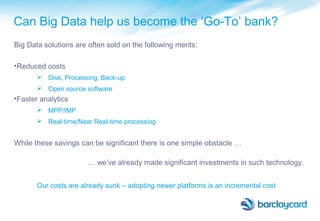 Can Big Data help us become the ‘Go-To’ bank?
Big Data solutions are often sold on the following merits:
•Reduced costs
 Disk, Processing, Back-up
 Open source software
•Faster analytics
 MPP/IMP
 Real-time/Near Real-time processing
While these savings can be significant there is one simple obstacle …
… we’ve already made significant investments in such technology.
Our costs are already sunk – adopting newer platforms is an incremental cost
 
