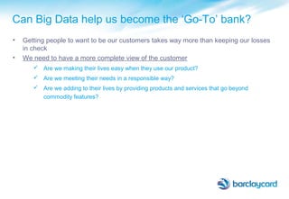 Can Big Data help us become the ‘Go-To’ bank?
• Getting people to want to be our customers takes way more than keeping our losses
in check
• We need to have a more complete view of the customer
 Are we making their lives easy when they use our product?
 Are we meeting their needs in a responsible way?
 Are we adding to their lives by providing products and services that go beyond
commodity features?
 