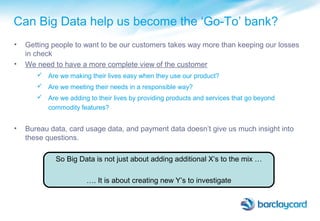• Getting people to want to be our customers takes way more than keeping our losses
in check
• We need to have a more complete view of the customer
 Are we making their lives easy when they use our product?
 Are we meeting their needs in a responsible way?
 Are we adding to their lives by providing products and services that go beyond
commodity features?
• Bureau data, card usage data, and payment data doesn’t give us much insight into
these questions.
So Big Data is not just about adding additional X’s to the mix …
…. It is about creating new Y’s to investigate
Can Big Data help us become the ‘Go-To’ bank?
 