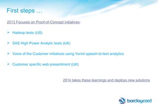 First steps …
2013 Focuses on Proof-of-Concept initiatives:
 Hadoop tests (US)
 SAS High Power Analytic tests (UK)
 Voice of the Customer initiatives using Verint speech-to-text analytics
 Customer specific web presentment (UK)
2014 takes these learnings and deploys new solutions
 