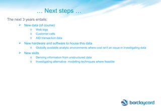 … Next steps …
The next 3 years entails:
 New data (of course)
o Web logs
o Customer calls
o AID transaction data
 New hardware and software to house this data
o Globally available analytic environments where cost isn’t an issue in investigating data
 New skills
o Deriving information from unstructured data
o Investigating alternative modelling techniques where feasible
 