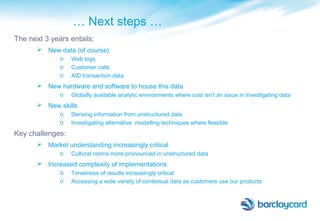 … Next steps …
The next 3 years entails:
 New data (of course)
o Web logs
o Customer calls
o AID transaction data
 New hardware and software to house this data
o Globally available analytic environments where cost isn’t an issue in investigating data
 New skills
o Deriving information from unstructured data
o Investigating alternative modelling techniques where feasible
Key challenges:
 Market understanding increasingly critical
o Cultural norms more pronounced in unstructured data
 Increased complexity of implementations
o Timeliness of results increasingly critical
o Accessing a wide variety of contextual data as customers use our products
 