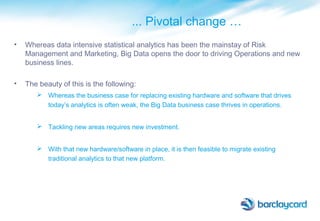 ... Pivotal change …
• Whereas data intensive statistical analytics has been the mainstay of Risk
Management and Marketing, Big Data opens the door to driving Operations and new
business lines.
• The beauty of this is the following:
 Whereas the business case for replacing existing hardware and software that drives
today’s analytics is often weak, the Big Data business case thrives in operations.
 Tackling new areas requires new investment.
 With that new hardware/software in place, it is then feasible to migrate existing
traditional analytics to that new platform.
 