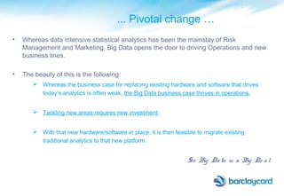 ... Pivotal change …
• Whereas data intensive statistical analytics has been the mainstay of Risk
Management and Marketing, Big Data opens the door to driving Operations and new
business lines.
• The beauty of this is the following:
 Whereas the business case for replacing existing hardware and software that drives
today’s analytics is often weak, the Big Data business case thrives in operations.
 Tackling new areas requires new investment.
 With that new hardware/software in place, it is then feasible to migrate existing
traditional analytics to that new platform.
So Big Data is a Big De al
 
