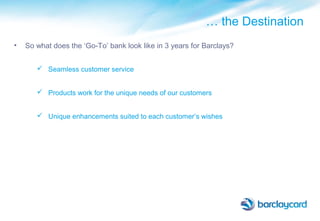 … the Destination
• So what does the ‘Go-To’ bank look like in 3 years for Barclays?
 Seamless customer service
 Products work for the unique needs of our customers
 Unique enhancements suited to each customer’s wishes
 