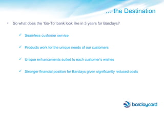 … the Destination
• So what does the ‘Go-To’ bank look like in 3 years for Barclays?
 Seamless customer service
 Products work for the unique needs of our customers
 Unique enhancements suited to each customer’s wishes
 Stronger financial position for Barclays given significantly reduced costs
 