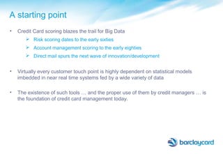 A starting point
• Credit Card scoring blazes the trail for Big Data
 Risk scoring dates to the early sixties
 Account management scoring to the early eighties
 Direct mail spurs the next wave of innovation/development
• Virtually every customer touch point is highly dependent on statistical models
imbedded in near real time systems fed by a wide variety of data
• The existence of such tools … and the proper use of them by credit managers … is
the foundation of credit card management today.
 
