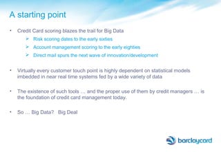 A starting point
• Credit Card scoring blazes the trail for Big Data
 Risk scoring dates to the early sixties
 Account management scoring to the early eighties
 Direct mail spurs the next wave of innovation/development
• Virtually every customer touch point is highly dependent on statistical models
imbedded in near real time systems fed by a wide variety of data
• The existence of such tools … and the proper use of them by credit managers … is
the foundation of credit card management today.
• So … Big Data? Big Deal
 
