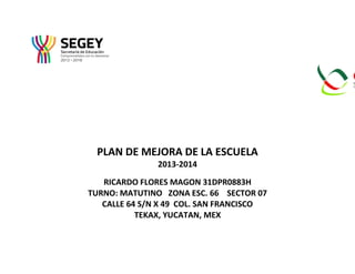 PLAN DE MEJORA DE LA ESCUELA
2013-2014
RICARDO FLORES MAGON 31DPR0883H
TURNO: MATUTINO ZONA ESC. 66 SECTOR 07
CALLE 64 S/N X 49 COL. SAN FRANCISCO
TEKAX, YUCATAN, MEX
 