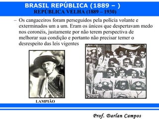 BRASIL REPÚBLICA (1889 – )
Prof. Darlan CamposProf. Darlan Campos
REPÚBLICA VELHA (1889 – 1930)
– Os cangaceiros foram perseguidos pela polícia volante e
exterminados um a um. Eram os únicos que despertavam medo
nos coronéis, justamente por não terem perspectiva de
melhorar sua condição e portanto não precisar temer o
desrespeito das leis vigentes
LAMPIÃO
 