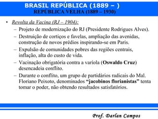 BRASIL REPÚBLICA (1889 – )
Prof. Darlan CamposProf. Darlan Campos
REPÚBLICA VELHA (1889 – 1930)
• Revolta da Vacina (RJ – 1904):
– Projeto de modernização do RJ (Presidente Rodrigues Alves).
– Destruição de cortiços e favelas, ampliação das avenidas,
construção de novos prédios inspirando-se em Paris.
– Expulsão de comunidades pobres das regiões centrais,
inflação, alta do custo de vida.
– Vacinação obrigatória contra a varíola (Oswaldo Cruz)
desencadeia conflito.
– Durante o conflito, um grupo de partidários radicais do Mal.
Floriano Peixoto, denominados “jacobinos florianistas” tenta
tomar o poder, não obtendo resultados satisfatórios.
 