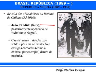 BRASIL REPÚBLICA (1889 – )
Prof. Darlan CamposProf. Darlan Campos
REPÚBLICA VELHA (1889 – 1930)
• Revolta dos Marinheiros ou Revolta
da Chibata (RJ 1910):
– João Cândido (líder),
posteriormente apelidado de
“Almirante Negro”.
– Causas: maus tratos, baixos
soldos, péssima alimentação e
castigos corporais (como a
chibata, por exemplo) dentro da
marinha.
 