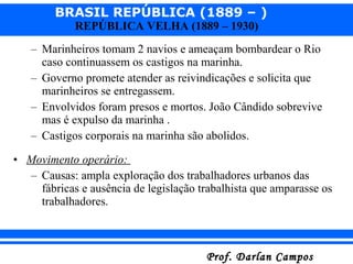 BRASIL REPÚBLICA (1889 – )
Prof. Darlan CamposProf. Darlan Campos
REPÚBLICA VELHA (1889 – 1930)
– Marinheiros tomam 2 navios e ameaçam bombardear o Rio
caso continuassem os castigos na marinha.
– Governo promete atender as reivindicações e solicita que
marinheiros se entregassem.
– Envolvidos foram presos e mortos. João Cândido sobrevive
mas é expulso da marinha .
– Castigos corporais na marinha são abolidos.
• Movimento operário:
– Causas: ampla exploração dos trabalhadores urbanos das
fábricas e ausência de legislação trabalhista que amparasse os
trabalhadores.
 