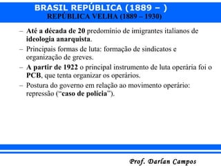 BRASIL REPÚBLICA (1889 – )
Prof. Darlan CamposProf. Darlan Campos
REPÚBLICA VELHA (1889 – 1930)
– Até a década de 20 predomínio de imigrantes italianos de
ideologia anarquista.
– Principais formas de luta: formação de sindicatos e
organização de greves.
– A partir de 1922 o principal instrumento de luta operária foi o
PCB, que tenta organizar os operários.
– Postura do governo em relação ao movimento operário:
repressão (“caso de polícia”).
 