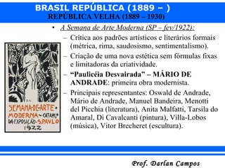 BRASIL REPÚBLICA (1889 – )
Prof. Darlan CamposProf. Darlan Campos
REPÚBLICA VELHA (1889 – 1930)
• A Semana de Arte Moderna (SP – fev/1922):
– Crítica aos padrões artísticos e literários formais
(métrica, rima, saudosismo, sentimentalismo).
– Criação de uma nova estética sem fórmulas fixas
e limitadoras da criatividade.
– “Paulicéia Desvairada” – MÁRIO DE
ANDRADE: primeira obra modernista.
– Principais representantes: Oswald de Andrade,
Mário de Andrade, Manuel Bandeira, Menotti
del Picchia (literatura), Anita Malfatti, Tarsila do
Amaral, Di Cavalcanti (pintura), Villa-Lobos
(música), Vitor Brecheret (escultura).
 